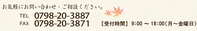 お気軽にお問い合わせ・ご相談ください。TEL:0798-20-3887 / FAX:0798-20-3871 【受付時間】9:00～18:00（月～金曜日）